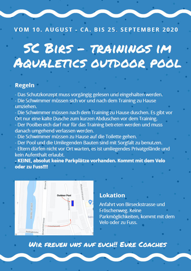 ScBirs Trainings im Aqualetics Outdoor Pool
Regeln:
* Das Schutzkonzept muss vorgängig gelesen und eingehalten werden.
* vor und nach dem Training Zuhause umziehen.
* nach dem Training Zuhause duschen. Es gibt eine kalte Dusche für vor dem Training.
* Der Poolbereich nur für das Training betreten und muss danach umgehend verlassen werden.
* Zuhause auf die Toilette
* Pool und umliegende Bauten mit Sorgfalt benutzen.
* Eltern dürfen nicht vor Ort warten
* Wichtig: Keine Parkplätze vorhanden. Kommt mit Velo oder zu Fuss!